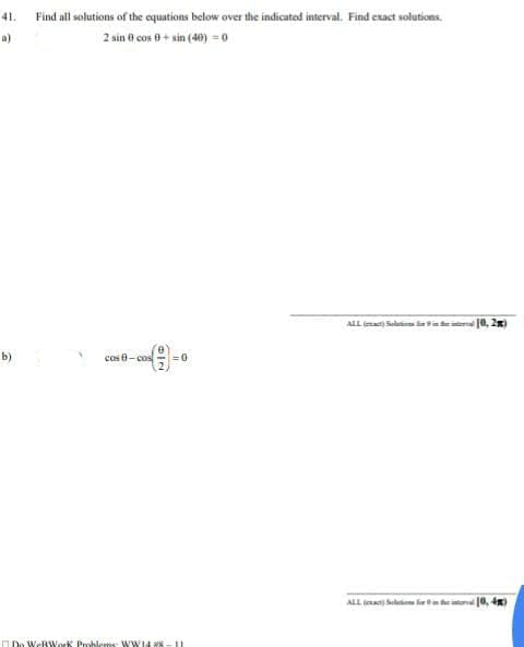 41.
Find all solutions of the equations below over the indicated interval. Find exact solutions.
a)
2 sin 0 cos 0+ sin (40) = 0
ALL (ma Saltate 10, 2)
b)
cos e- cos
ALL ia
10, 4)
I Do WeRWork Prohlems WW14 #x
