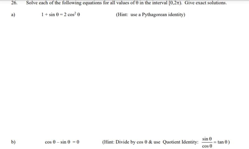 26.
Solve each of the following equations for all values of 0 in the interval [0,2x). Give exact solutions.
a)
1+ sin 0 = 2 cos² e
(Hint: use a Pythagorean identity)
sin 0
= tan 0)
cos 0
b)
cos 0 - sin 0 = 0
(Hint: Divide by cos 0 & use Quotient Identity:
