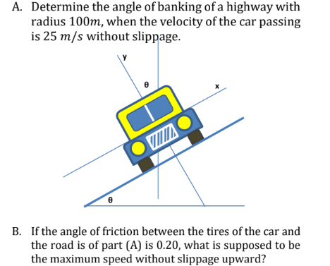 A. Determine the angle of banking of a highway with
radius 100m, when the velocity of the car passing
is 25 m/s without slippage.
VI
B. If the angle of friction between the tires of the car and
the road is of part (A) is 0.20, what is supposed to be
the maximum speed without slippage upward?
