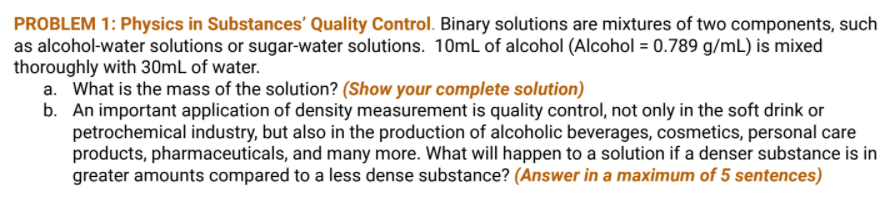 PROBLEM 1: Physics in Substances' Quality Control. Binary solutions are mixtures of two components, such
as alcohol-water solutions or sugar-water solutions. 10mL of alcohol (Alcohol = 0.789 g/mL) is mixed
thoroughly with 30mL of water.
a. What is the mass of the solution? (Show your complete solution)
b. An important application of density measurement is quality control, not only in the soft drink or
petrochemical industry, but also in the production of alcoholic beverages, cosmetics, personal care
products, pharmaceuticals, and many more. What will happen to a solution if a denser substance is in
greater amounts compared to a less dense substance? (Answer in a maximum of 5 sentences)
