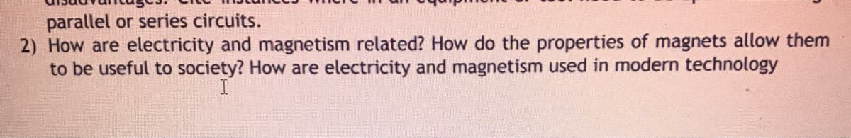 parallel or series circuits.
2) How are electricity and magnetism related? How do the properties of magnets allow them
to be useful to society? How are electricity and magnetism used in modern technology
