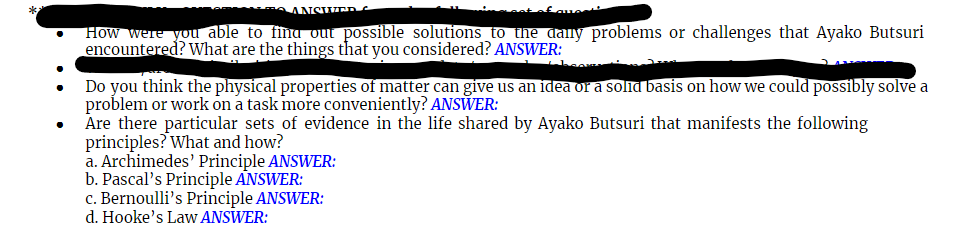 ANSWERs
How were you able to fina out possible solutions to the dally problems or challenges that Ayako Butsuri
encountered? What are the things that you considered? ANSWER:
Do you think the physical properties of matter can give us an idea or a solid basis on how we could possibly solve a
problem or work on a task more conveniently? ANSWER:
Are there particular sets of evidence in the life shared by Ayako Butsuri that manifests the following
principles? What and how?
a. Archimedes' Principle ANSWER:
b. Pascal's Principle ANSWER:
c. Bernoulli's Principle ANSWER:
d. Hooke's Law ANSWER:
