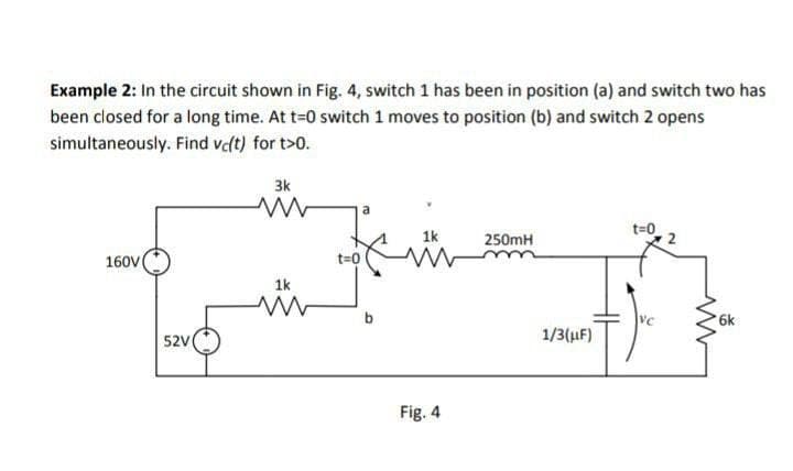 Example 2: In the circuit shown in Fig. 4, switch 1 has been in position (a) and switch two has
been closed for a long time. At t=0 switch 1 moves to position (b) and switch 2 opens
simultaneously.
Find vc(t) for t>0.
160V
52V
3k
ww
1k
ww
a
1k
t=0 w
Fig. 4
250mH
1/3(μF)
t=0
VC
ww
6k