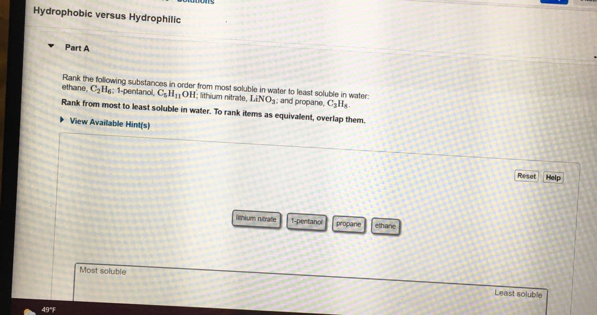Hydrophobic versus Hydrophilic
Part A
Rank the following substances in order from most soluble in water to least soluble in water:
ethane, C2H6; 1-pentanol, C5H10H; lithium nitrate, LINO3; and propane, C3Hg.
Rank from most to least soluble in water. To rank items as equivalent, overlap them.
• View Available Hint(s)
Reset
Help
lithium nitrate
1-pentanol
propane
ethane
Most soluble
Least soluble
49°F
