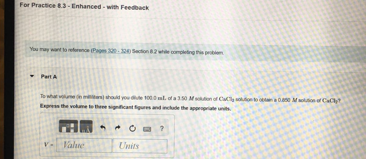 For Practice 8.3 - Enhanced with Feedback
You may want to reference (Pages 320 - 324) Section 8.2 while completing this problem.
Part A
To what volume (in milliliters) should you dilute 100.0 mL of a 3.50 M solution of CaCl2 solution to obtain a 0.850 M solution of CaCl2?
Express the volume to three significant figures and include the appropriate units.
V =
Value
Units
