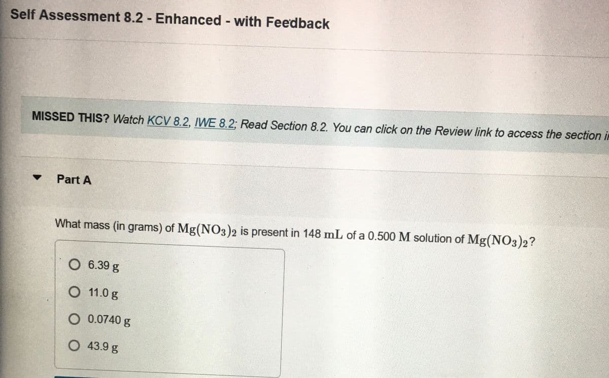 Self Assessment 8.2 Enhanced with Feedback
%3D
MISSED THIS? Watch KCV 8.2, IWE 8.2; Read Section 8.2. You can click on the Review link to access the section in
Part A
What mass (in grams) of Mg(N03)2 is present in 148 mL of a 0.500 M solution of Mg(NO3)2?
O 6.39 g
O 11.0 g
O 0.0740 g
O 43.9 g
