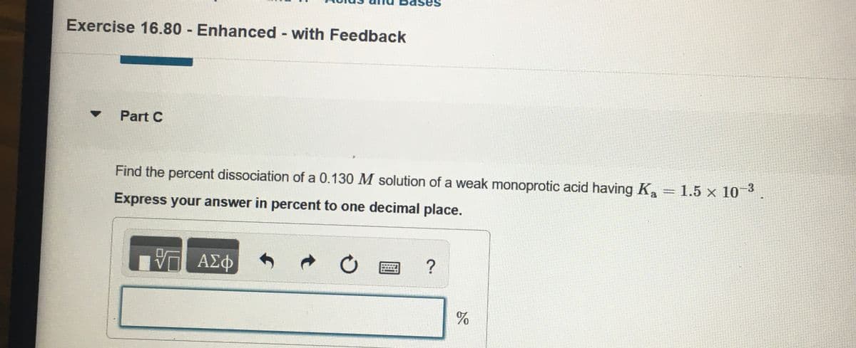 ases
Exercise 16.80 Enhanced - with Feedback
Part C
Find the percent dissociation of a 0.130 M solution of a weak monoprotic acid having Ka = 1.5 x 10
Express your answer in percent to one decimal place.
