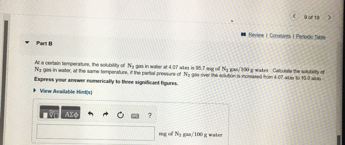 9 of 19
I Review | Constants | Periodic Table
Part B
At a certain temperature, the solubility of N2 gas in water at 4.07 atm is 95.7 mg of N2 gas/100 g water . Calculate the solubility of
N2 gas in water, at the same temperature, if the partial pressure of N2 gas over the solution is increased from 4.07 atm to 10.0 atm
Express your answer numerically to three significant figures.
• View Available Hint(s)
ΑΣφ
mg of N2 gas/100 g water
