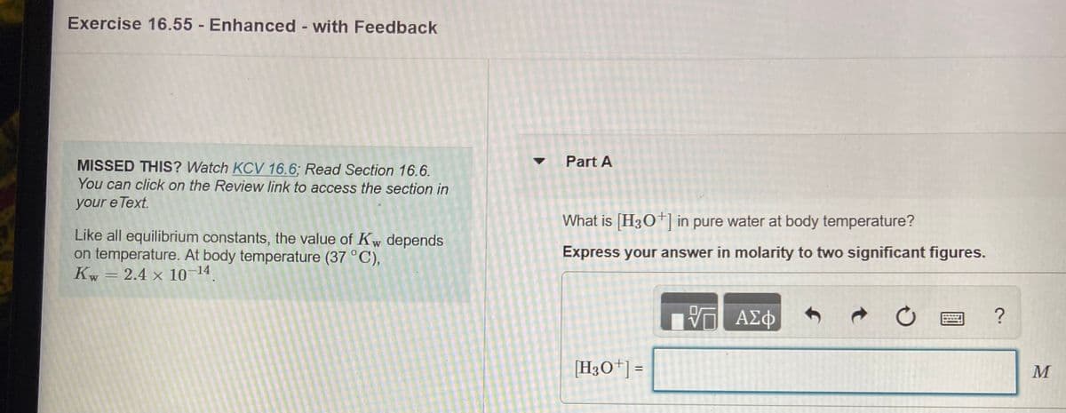 Exercise 16.55 - Enhanced - with Feedback
Part A
MISSED THIS? Watch KCV 16.6; Read Section 16.6.
You can click on the Review link to access the section in
your e Text.
What is [H3O] in pure water at body temperature?
Like all equilibrium constants, the value of Kw depends
on temperature. At body temperature (37 °C),
Kw = 2.4 x 10–14
Express your answer in molarity to two significant figures.
四?
[H3O*] =
%3D
