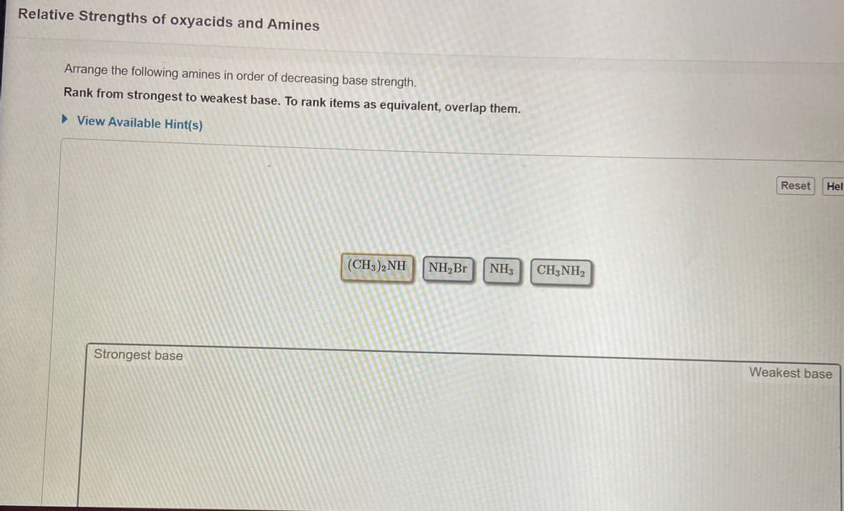 Relative Strengths of oxyacids and Amines
Arrange the following amines in order of decreasing base strength.
Rank from strongest to weakest base. To rank items as equivalent, overlap them.
> View Available Hint(s)
Reset
Hel
(CH3)2NH
NH,Br
NH3
CH3NH2
Strongest base
Weakest base
