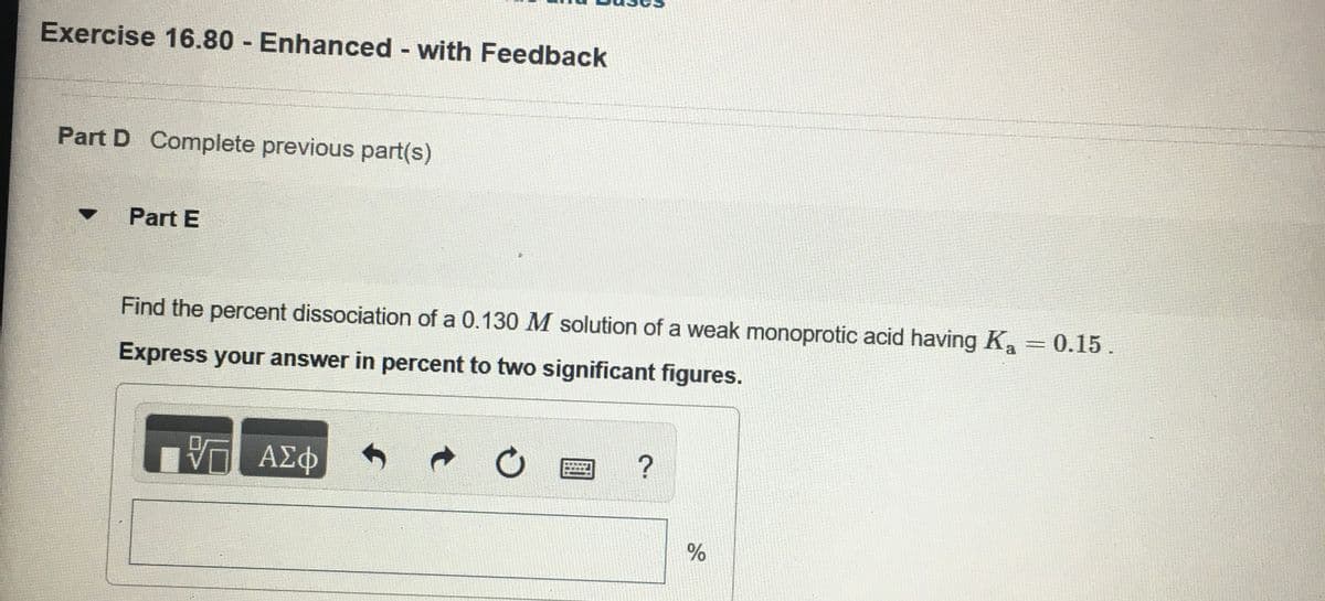 Exercise 16.80 Enhanced with Feedback
Part D Complete previous part(s)
Part E
Find the percent dissociation of a 0.130 M solution of a weak monoprotic acid having K, = 0.15.
Express your answer in percent to two significant figures.
0 ΑΣφ
%
