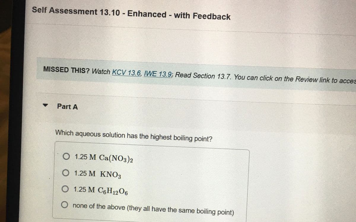 Self Assessment 13.10 Enhanced with Feedback
MISSED THIS? Watch KCV 13.6, IWE 13.9; Read Section 13.7. You can click on the Review link to acces
Part A
Which aqueous solution has the highest boiling point?
O 1.25 M Ca(NO3)2
O 1.25 M KNO3
O 1.25 M C6H12O6
O none of the above (they all have the same boiling point)
