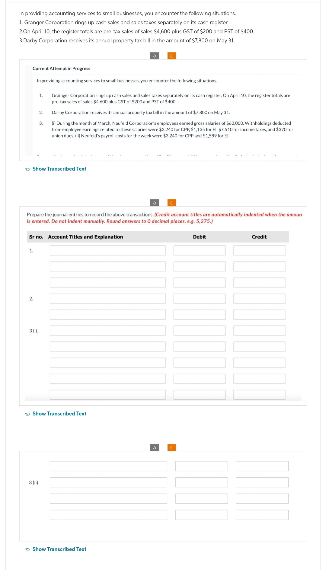 In providing accounting services to small businesses, you encounter the following situations.
1. Granger Corporation rings up cash sales and sales taxes separately on its cash register.
2.On April 10, the register totals are pre-tax sales of sales $4,600 plus GST of $200 and PST of $400.
3.Darby Corporation receives its annual property tax bill in the amount of $7,800 on May 31.
Current Attempt in Progress
In providing accounting services to small businesses, you encounter the following situations.
Show Transcribed Text
1.
2.
2.
1. Grainger Corporation rings up cash sales and sales taxes separately on its cash register. On April 10, the register totals are
pre-tax sales of sales $4,600 plus GST of $200 and PST of $400.
Darby Corporation receives its annual property tax bill in the amount of $7,800 on May 31.
(i) During the month of March, Neufeld Corporation's employees earned gross salaries of $62,000. Withholdings deducted
from employee earnings related to these salaries were $3,240 for CPP, $1,135 for El, $7,510 for income taxes, and $370 for
union dues. (ii) Neufeld's payroll costs for the week were $3,240 for CPP and $1,589 for El.
3.
Sr no. Account Titles and Explanation
3 (i).
Prepare the journal entries to record the above transactions. (Credit account titles are automatically indented when the amoun
is entered. Do not indent manually. Round answers to 0 decimal places, e.g. 5,275.)
?
Show Transcribed Text
Ĉ
3 (ii).
Show Transcribed Text
Ĉ
c
Debit
Credit
JUM