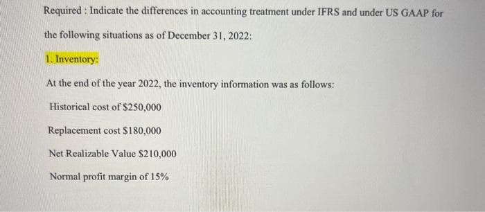 Required: Indicate the differences in accounting treatment under IFRS and under US GAAP for
the following situations as of December 31, 2022:
1. Inventory:
At the end of the year 2022, the inventory information was as follows:
Historical cost of $250,000
Replacement cost $180,000
Net Realizable Value $210,000
Normal profit margin of 15%