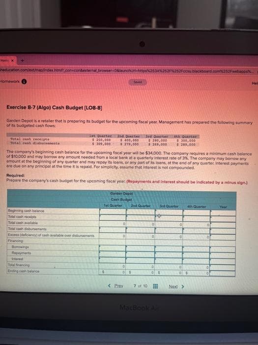 Hom: X
+
heducation.com/ext/map/index.html?_con-con&external browser=0&launchurt-https%253A%252F%252Fccsu.blackboard.com%252Fwebapps%
Homework
Total cash receipts
Total cash disbursements
Exercise 8-7 (Algo) Cash Budget [LO8-8]
Garden Depot is a retailer that is preparing its budget for the upcoming fiscal year. Management has prepared the following summary
of its budgeted cash flows:
1st Quarter 2nd Quarter 3rd Quarter 4th Quarter
$ 250,000
$300,000
$ 209,000
$ 309,000
Beginning cash balance
Total cash receipts
Total cash available
Total cash disbursements
Excess (deficiency) of cash available over disbursements
Financing
Borrowings
Repayments
interest
The company's beginning cash balance for the upcoming fiscal year will be $34,000. The company requires a minimum cash balance
of $10,000 and may borrow any amount needed from a local bank at a quarterly interest rate of 3%. The company may borrow any
amount at the beginning of any quarter and may repay its loans, or any part of its loans, at the end of any quarter. Interest payments
are due on any principal at the time it is repaid. For simplicity, assume that interest is not compounded.
Total financing
Ending cash balance
Required:
Prepare the company's cash budget for the upcoming fiscal year. (Repayments and interest should be indicated by a minus sign.)
$400,000
$ 279,000
Seved
$
Garden Dupot
Cash Budget
1st Quarter 2nd Quarter
0
0
0
0$
$280,000
$ 269,000
< Prev
7 of 10
0
0
3rd Quarter
#
0$
MacBook Air
0
4th Quarter
0 $
Next >
0
0
of
Hel
Year