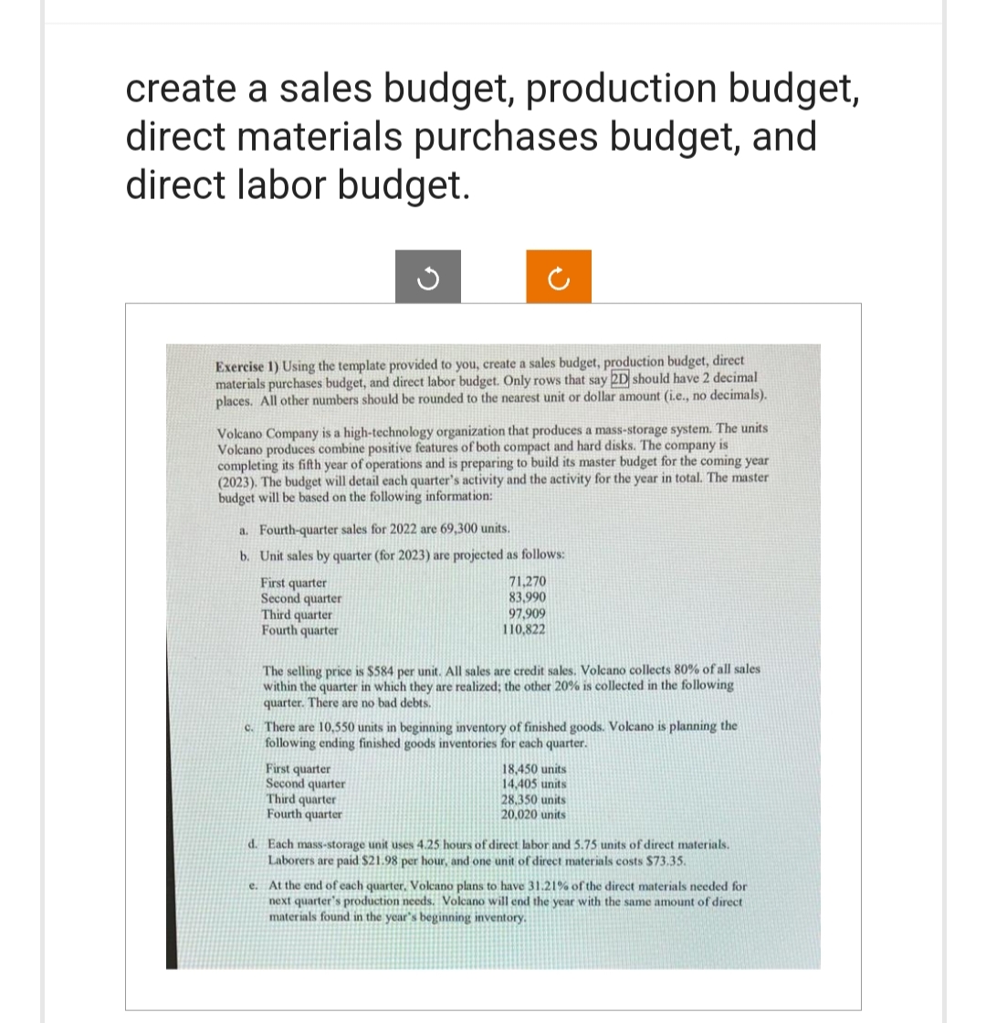 create a sales budget, production budget,
direct materials purchases budget, and
direct labor budget.
Exercise 1) Using the template provided to you, create a sales budget, production budget, direct
materials purchases budget, and direct labor budget. Only rows that say 2D should have 2 decimal
places. All other numbers should be rounded to the nearest unit or dollar amount (i.e., no decimals).
Volcano Company is a high-technology organization that produces a mass-storage system. The units
Volcano produces combine positive features of both compact and hard disks. The company is
completing its fifth year of operations and is preparing to build its master budget for the coming year
(2023). The budget will detail each quarter's activity and the activity for the year in total. The master
budget will be based on the following information:
a. Fourth-quarter sales for 2022 are 69,300 units.
b.
Unit sales by quarter (for 2023) are projected as follows:
First quarter
Second quarter
Third quarter
Fourth quarter
71,270
83,990
97,909
110,822
The selling price is $584 per unit. All sales are credit sales. Volcano collects 80% of all sales
within the quarter in which they are realized; the other 20% is collected in the following
quarter. There are no bad debts.
c. There are 10,550 units in beginning inventory of finished goods. Volcano is planning the
following ending finished goods inventories for each quarter.
First quarter
Second quarter
Third quarter
Fourth quarter
18,450 units
14,405 units
28,350 units
20,020 units
d. Each mass-storage unit uses 4.25 hours of direct labor and 5.75 units of direct materials.
Laborers are paid $21.98 per hour, and one unit of direct materials costs $73.35.
e. At the end of each quarter, Volcano plans to have 31.21% of the direct materials needed for
next quarter's production needs. Volcano will end the year with the same amount of direct
materials found in the year's beginning inventory.