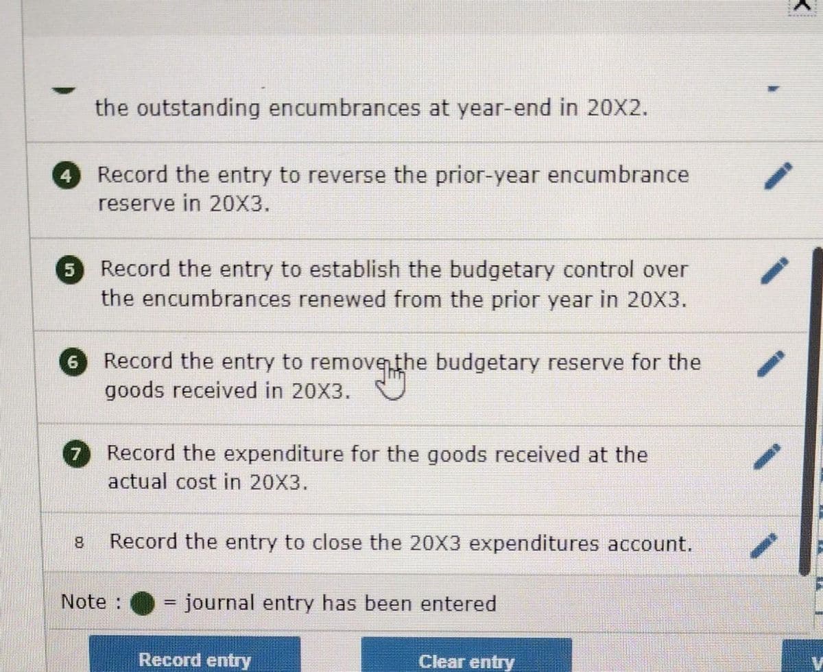 4
6
the outstanding encumbrances at year-end in 20X2.
5 Record the entry to establish the budgetary control over
the encumbrances renewed from the prior year in 20X3.
7
Record the entry to reverse the prior-year encumbrance
reserve in 20X3.
Record the entry to remove the budgetary reserve for the
venth
goods received in 20X3.
Record the expenditure for the goods received at the
actual cost in 20X3.
8 Record the entry to close the 20X3 expenditures account.
Note :
= journal entry has been entered
Record entry
Clear entry
K