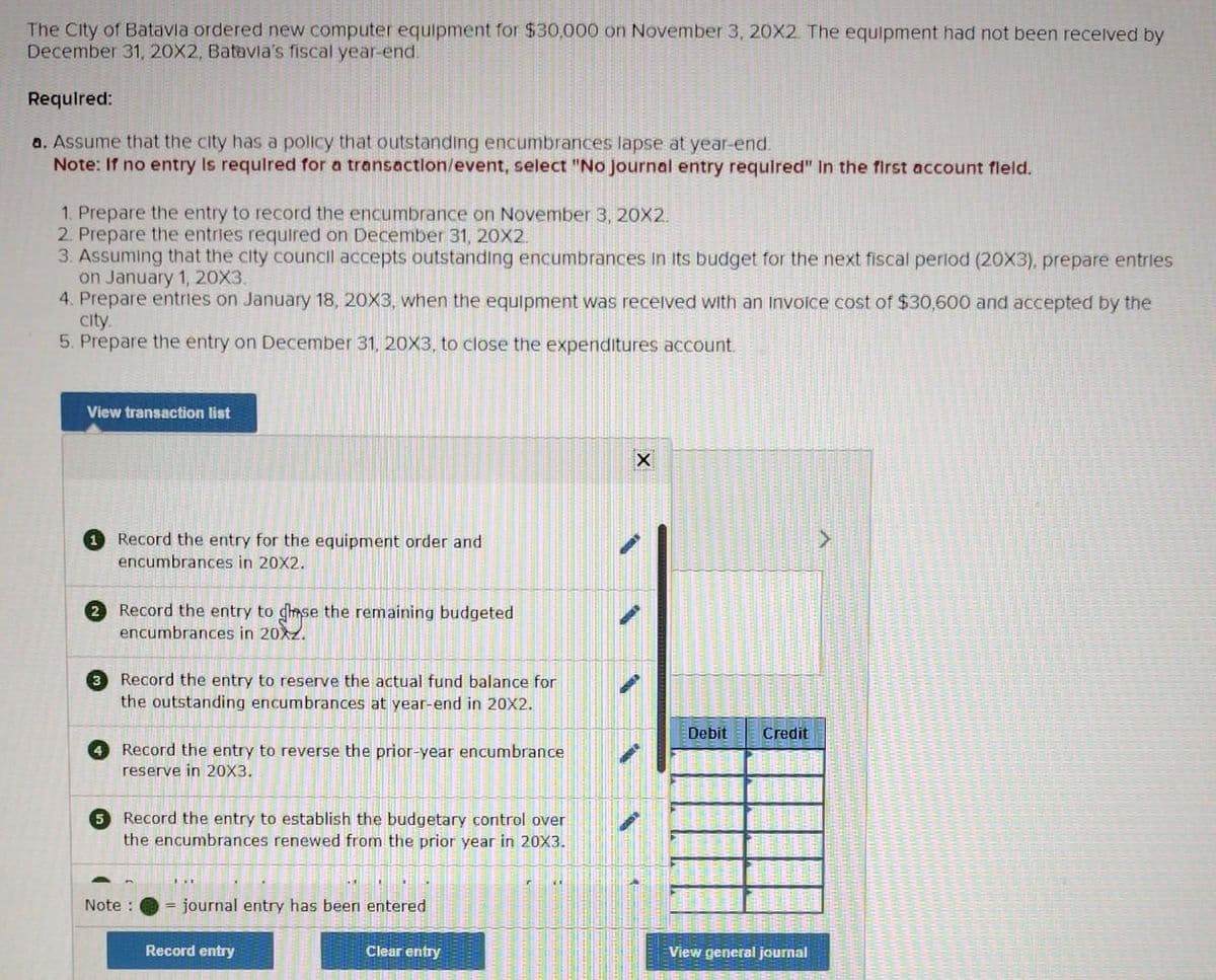 The City of Batavia ordered new computer equipment for $30,000 on November 3, 20X2. The equipment had not been received by
December 31, 20X2, Batavia's fiscal year-end.
Required:
a. Assume that the city has a policy that outstanding encumbrances lapse at year-end.
Note: If no entry is required for a transaction/event, select "No journal entry required" in the first account fleld.
1. Prepare the entry to record the encumbrance on November 3, 20X2.
2. Prepare the entries required on December 31, 20X2.
3. Assuming that the city council accepts outstanding encumbrances in its budget for the next fiscal period (20X3), prepare entries
on January 1, 20X3.
4. Prepare entries on January 18, 20X3, when the equipment was received with an invoice cost of $30,600 and accepted by the
city.
5. Prepare the entry on December 31, 20X3, to close the expenditures account.
View transaction list
Record the entry for the equipment order and
encumbrances in 20X2.
2 Record the entry to chase the remaining budgeted
encumbrances in 20XZ.
3 Record the entry to reserve the actual fund balance for
the outstanding encumbrances at year-end in 20X2.
Record the entry to reverse the prior-year encumbrance
reserve in 20X3.
5 Record the entry to establish the budgetary control over
the encumbrances renewed from the prior year in 20X3.
Note:
= journal entry has been entered
Record entry
Clear entry
r
(1
X
Debit Credit
View general journal