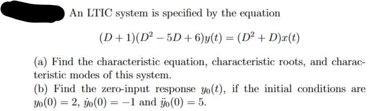 An LTIC system is specified by the equation
(D+1)(D² − 5D + 6)y(t) = (D² + D)x(t)
(a) Find the characteristic equation, characteristic roots, and charac-
teristic modes of this system.
(b) Find the zero-input response yo(t), if the initial conditions are
yo (0) = 2, yo(0) = -1 and ÿo(0) = 5.