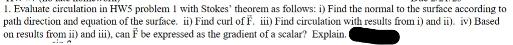 1. Evaluate circulation in HW5 problem 1 with Stokes' theorem as follows: i) Find the normal to the surface according to
path direction and equation of the surface. ii) Find curl of F. iii) Find circulation with results from i) and ii). iv) Based
on results from ii) and iii), can F be expressed as the gradient of a scalar? Explain.