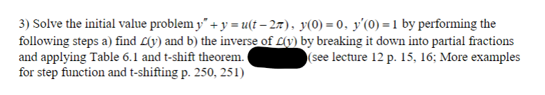 3) Solve the initial value problem y” + y = u(t−2π), y(0) = 0, y'(0) = 1 by performing the
following steps a) find L(y) and b) the inverse of L(y) by breaking it down into partial fractions
and applying Table 6.1 and t-shift theorem.
(see lecture 12 p. 15, 16; More examples
for step function and t-shifting p. 250, 251)