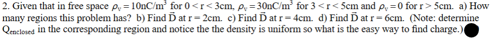 2. Given that in free space p = 10nC/m³ for 0 <r<3cm, p₁=30nC/m³ for 3 <r<5cm and p₁=0 for r> 5cm. a) How
many regions this problem has? b) Find Ď at r= 2cm. c) Find Ď at r = 4cm. d) Find Ď at r= 6cm. (Note: determine
Qenclosed in the corresponding region and notice the the density is uniform so what is the easy way to find charge.)