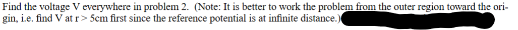 Find the voltage V everywhere in problem 2. (Note: It is better to work the problem from the outer region toward the ori-
gin, i.e. find V at r> 5cm first since the reference potential is at infinite distance.)