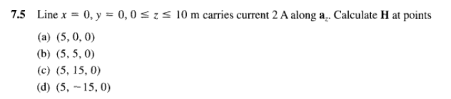 7.5 Line x = 0, y = 0,0 ≤ z ≤ 10 m carries current 2 A along a.. Calculate H at points
(a) (5, 0, 0)
(b) (5, 5,0)
(c) (5, 15, 0)
(d) (5, -15, 0)