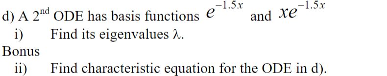 The text is about a second-order ordinary differential equation (ODE) with the given basis functions. It includes a primary task and a bonus question:

**d) A 2nd ODE has basis functions** 
\[ e^{-1.5x} \quad \text{and} \quad xe^{-1.5x} \]

**i) Find its eigenvalues \( \lambda \).**

**Bonus:**

**ii) Find the characteristic equation for the ODE in d).**

There are no graphs or diagrams present in the image.