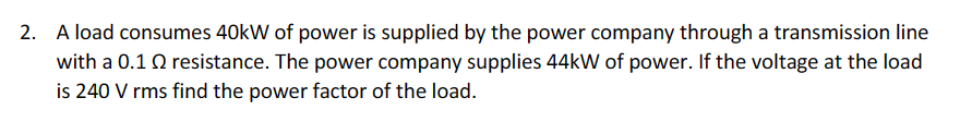 2. A load consumes 40kW of power is supplied by the power company through a transmission line
with a 0.1 resistance. The power company supplies 44kW of power. If the voltage at the load
is 240 V rms find the power factor of the load.