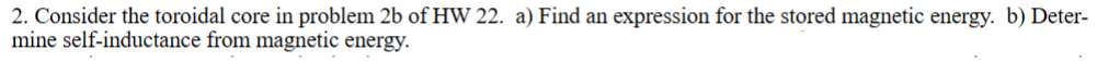 2. Consider the toroidal core in problem 2b of HW 22. a) Find an expression for the stored magnetic energy. b) Deter-
mine self-inductance from magnetic energy.