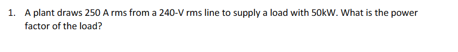 1. A plant draws 250 A rms from a 240-V rms line to supply a load with 50kW. What is the power
factor of the load?