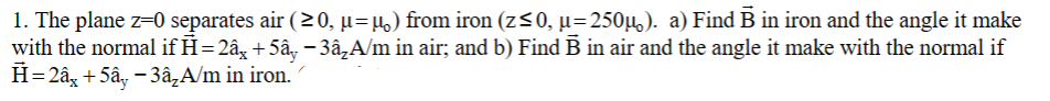 1. The plane z=0 separates air (≥0, µ=µ) from iron (z≤0, µ=250µ). a) Find B in iron and the angle it make
with the normal if H=2â¸ +5ây − 3â₂A/m in air; and b) Find B in air and the angle it make with the normal if
H=2â +5ây - 3â₂A/m in iron.