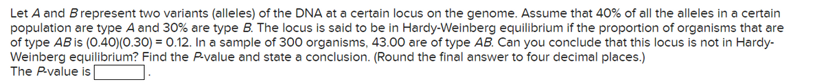Let A and B represent two variants (alleles) of the DNA at a certain locus on the genome. Assume that 40% of all the alleles in a certain
population are type A and 30% are type B. The locus is said to be in Hardy-Weinberg equilibrium if the proportion of organisms that are
of type AB is (0.40) (0.30)=0.12. In a sample of 300 organisms, 43.00 are of type AB. Can you conclude that this locus is not in Hardy-
Weinberg equilibrium? Find the P-value and state a conclusion. (Round the final answer to four decimal places.)
The P-value is