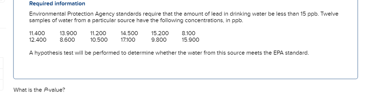 Required information
Environmental Protection Agency standards require that the amount of lead in drinking water be less than 15 ppb. Twelve
samples of water from a particular source have the following concentrations, in ppb.
11.400
12.400
13.900
8.600
11.200
10.500
14.500
17.100
15.200
9.800
8.100
15.900
A hypothesis test will be performed to determine whether the water from this source meets the EPA standard.
What is the P-value?