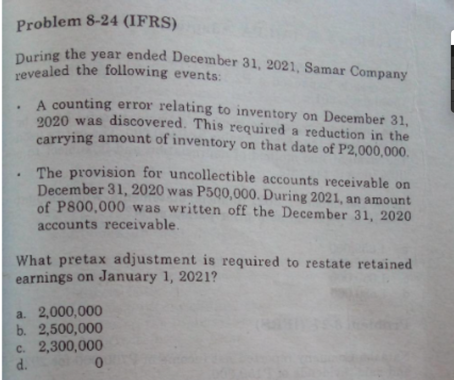 During the year ended December 31, 2021, Samar Company
Problem 8-24 (IFRS)
revealed the following events:
A counting error relating to inventory on December 31,
2020 was discovered. This required a reduction in the
carrying amount of inventory on that date of P2,000,000.
The provision for uncollectible accounts receivable on
December 31, 2020 was P500,000. During 2021, an amount
of P800,000 was written off the December 31, 2020
accounts receivable.
What pretax adjustment is required to restate retained
earnings on January 1, 2021?
a. 2,000,000
b. 2,500,000
c. 2,300,000
d.
