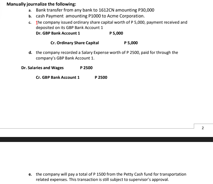 Manually journalize the following:
a. Bank transfer from any bank to 1612CN amounting P30,000
b. cash Payment amounting P1000 to Acme Corporation.
c. the company issued ordinary share capital worth of P 5,000, payment received and
deposited on its GBP Bank Account 1
Dr. GBP Bank Account 1
P 5,000
Cr. Ordinary Share Capital
P 5,000
d. the company recorded a Salary Expense worth of P 2500, paid for through the
company's GBP Bank Account 1.
Dr. Salaries and Wages
P 2500
Cr. GBP Bank Account 1
P 2500
2
e. the company will pay a total of P 1500 from the Petty Cash fund for transportation
related expenses. This transaction is still subject to supervisor's approval.
