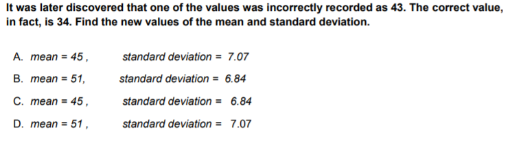 It was later discovered that one of the values was incorrectly recorded as 43. The correct value,
in fact, is 34. Find the new values of the mean and standard deviation.
A. mean = 45,
standard deviation = 7.07
В. теаn %3D 51,
standard deviation = 6.84
С. теan %3D 45,
standard deviation = 6.84
D. mean = 51,
standard deviation = 7.07
