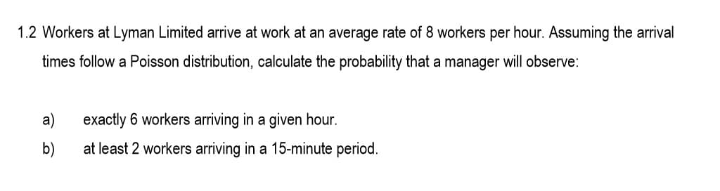 1.2 Workers at Lyman Limited arrive at work at an average rate of 8 workers per hour. Assuming the arrival
times follow a Poisson distribution, calculate the probability that a manager will observe:
a)
exactly 6 workers arriving in a given hour.
b)
at least 2 workers arriving in a 15-minute period.
