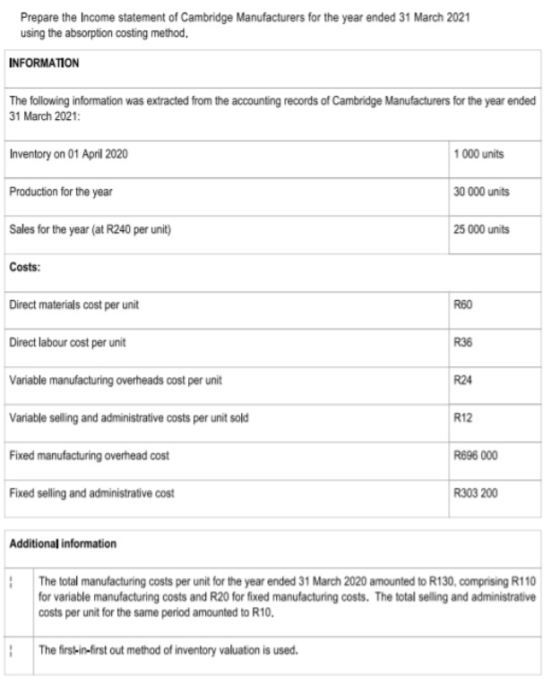 Prepare the Income statement of Cambridge Manufacturers for the year ended 31 March 2021
using the absorption costing method,
INFORMATION
The following information was extracted from the accounting records of Cambridge Manufacturers for the year ended
31 March 2021:
Inventory on 01 April 2020
1 000 units
Production for the year
30 000 units
Sales for the year (at R240 per unit)
25 000 units
Costs:
Direct materials cost per unit
R60
Direct labour cost per unit
R36
Variable manufacturing overheads cost per unit
R24
Variable selling and administrative costs per unit sold
R12
Fixed manufacturing overhead cost
R696 000
Fixed selling and administrative cost
R303 200
Additional information
The total manufacturing costs per unit for the year ended 31 March 2020 amounted to R130, comprising R110
for variable manufacturing costs and R20 for fixed manufacturing costs. The total selling and administrative
costs per unit for the same period amounted to R10,
The firs-in-first out method of inventory valuation is used.
