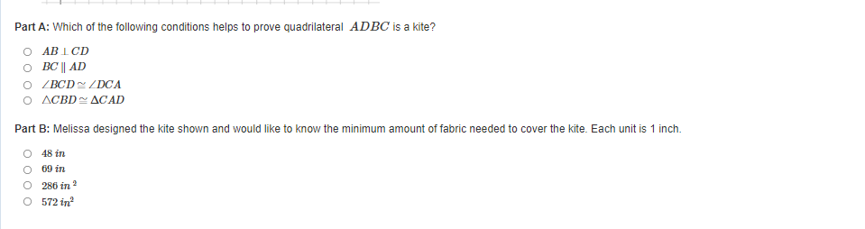 Part A: Which of the following conditions helps to prove quadrilateral ADBC is a kite?
O AB 1 CD
O BC || AD
O ZBCD / DCA
O ACBD ACAD
Part B: Melissa designed the kite shown and would like to know the minimum amount of fabric needed to cover the kite. Each unit is 1 inch.
48 in
69 in
O 286 in ?
O 572 in
