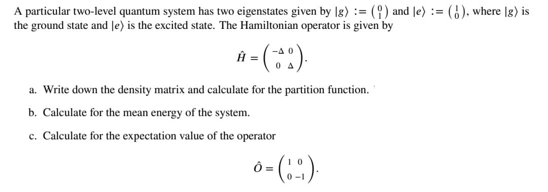 A particular two-level quantum system has two eigenstates given by lg) :=
the ground state and Je) is the excited state. The Hamiltonian operator is given by
(9) and Je) := (), where |g) is
-A 0
Âu
O A
a. Write down the density matrix and calculate for the partition function.
b. Calculate for the mean energy of the system.
c. Calculate for the expectation value of the operator
0 –1
