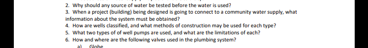 2. Why should any source of water be tested before the water is used?
3. When a project (building) being designed is going to connect to a community water supply, what
information about the system must be obtained?
4. How are wells classified, and what methods of construction may be used for each type?
5. What two types of of well pumps are used, and what are the limitations of each?
6. How and where are the following valves used in the plumbing system?
al
Globe
