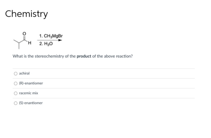 Chemistry
1. CH3MgBr
H 2. H30
What is the stereochemistry of the product of the above reaction?
achiral
(R)-enantiomer
racemic mix
(S)-enantiomer
