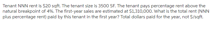 Tenant NNN rent is $20 sqft. The tenant size is 3500 SF. The tenant pays percentage rent above the
natural breakpoint of 4%. The first-year sales are estimated at $1,310,000. What is the total rent (NNN
plus percentage rent) paid by this tenant in the first year? Total dollars paid for the year, not $/sqft.