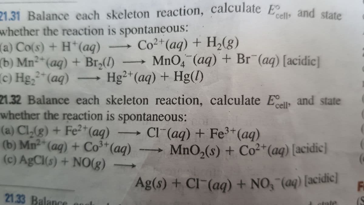 Ag(s) + CI (aq) + NO, "(aq) [acidic]
21.31 Balance each skeleton reaction, calculate E
whether the reaction is spontaneous:
(a) Co(s) + H*(aq)
(b) Mn²*(aq) + Br,(1)
(c) Hg,²*(aq)
cell and state
Co2+(aq) + H,(g)
- MnO (aq) + Br¯(aq) [acidic|
Hg²+(aq) + Hg()
2+
->
21.32 Balance each skeleton reaction, calculate Ell, and state
whether the reaction is spontaneous:
(a) Cl,(g) + Fe²+(ag)
(b) Mn²*(aq) + Co3*(aq)
(c) AgCI(s) + NO(g)
Cl (aq) + Fe3+(aq)
MnO,(s) + Co²+(ag) [acidic]
Fi
21.33 Balance
(S
etate
