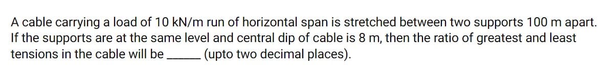 A cable carrying a load of 10 kN/m run of horizontal span is stretched between two supports 100 m apart.
If the supports are at the same level and central dip of cable is 8 m, then the ratio of greatest and least
tensions in the cable will be.
- (upto two decimal places).
