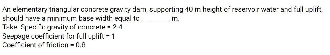 An elementary triangular concrete gravity dam, supporting 40 m height of reservoir water and full uplift,
should have a minimum base width equal to
Take: Specific gravity of concrete = 2.4
Seepage coefficient for full uplift = 1
Coefficient of friction = 0.8
m.
