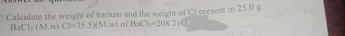 /Calculate the weight of barium and the weight of Cl present in 25.0 g
BaCl₂ (M.wt Cl=35.5)(M.wt of BaCl₂-208.2)