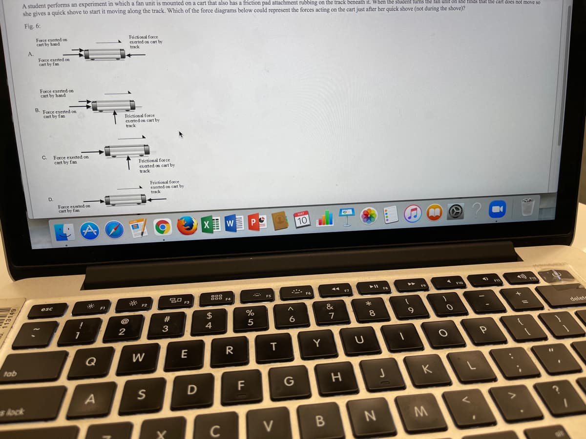 A student performs an experiment in which a fan unit is mounted on a cart that also has a friction pad attachment rubbing on the track beneath it. When the student turns the lan unit on she finds that the cart does not move so
she gives a quick shove to start it moving along the track. Which of the force diagrams below could represent the forces acting on the cart just after her quick shove (not during the shove)?
Fig. 6:
Force exerted on
cart by hand
Frictional force
exerted on cart by
A.
Force exerted on
cart by fan
Force exerted on
cart by hand
B. Force exerted on
cart by fan
Frictional force
exerted on cart by
track
C.
Force exerted on
cart by fan
Frictional force
exerted on cart by
track
Frictional force
exerted on cart by
track
Force exerted on
cart by fan
X w PO
10
ジ
A no
딤 3
esc
F1
2$
%
&
delete
#3
7
8.
4
5
2
P
R
T.
Y
Q
W
tab
K
F
G
s Aock
V
N
C
レ -
つ
くo
